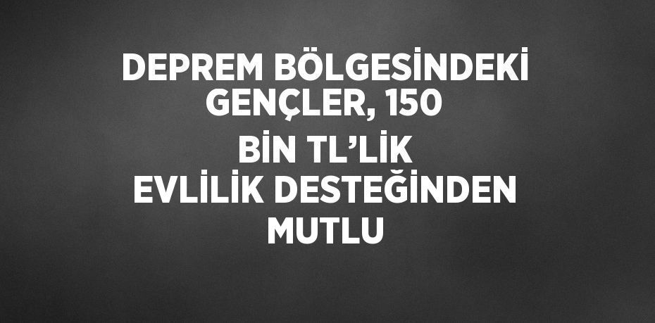 DEPREM BÖLGESİNDEKİ GENÇLER, 150 BİN TL’LİK EVLİLİK DESTEĞİNDEN MUTLU