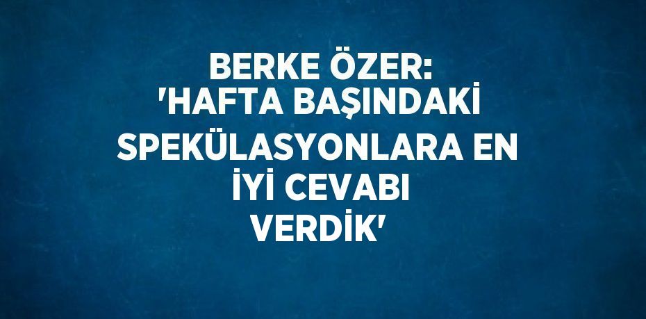 BERKE ÖZER: 'HAFTA BAŞINDAKİ SPEKÜLASYONLARA EN İYİ CEVABI VERDİK'