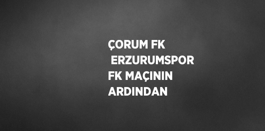 ÇORUM FK  ERZURUMSPOR FK MAÇININ ARDINDAN