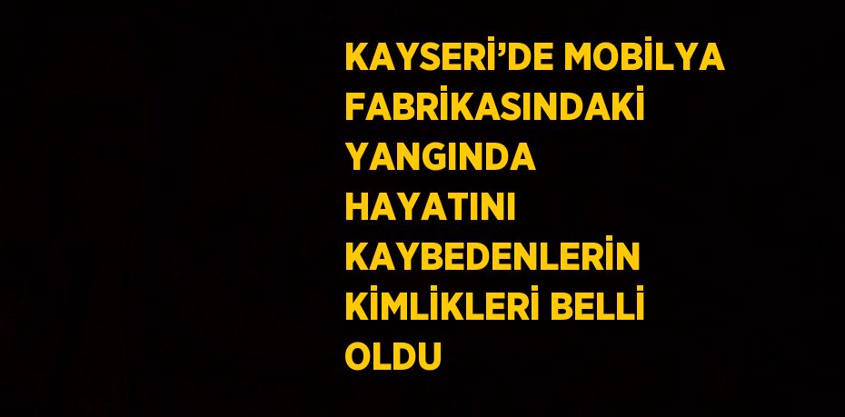 KAYSERİ’DE MOBİLYA FABRİKASINDAKİ YANGINDA HAYATINI KAYBEDENLERİN KİMLİKLERİ BELLİ OLDU