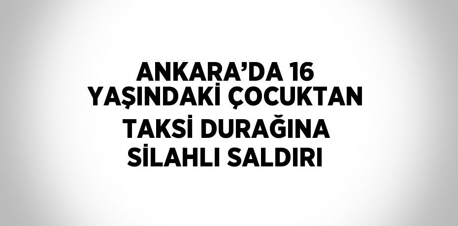 ANKARA’DA 16 YAŞINDAKİ ÇOCUKTAN TAKSİ DURAĞINA SİLAHLI SALDIRI