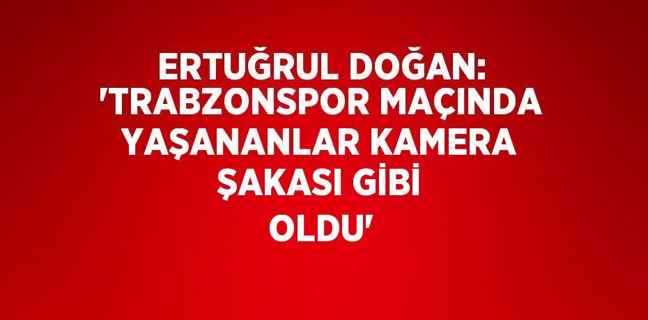 ERTUĞRUL DOĞAN: 'TRABZONSPOR MAÇINDA YAŞANANLAR KAMERA ŞAKASI GİBİ OLDU'