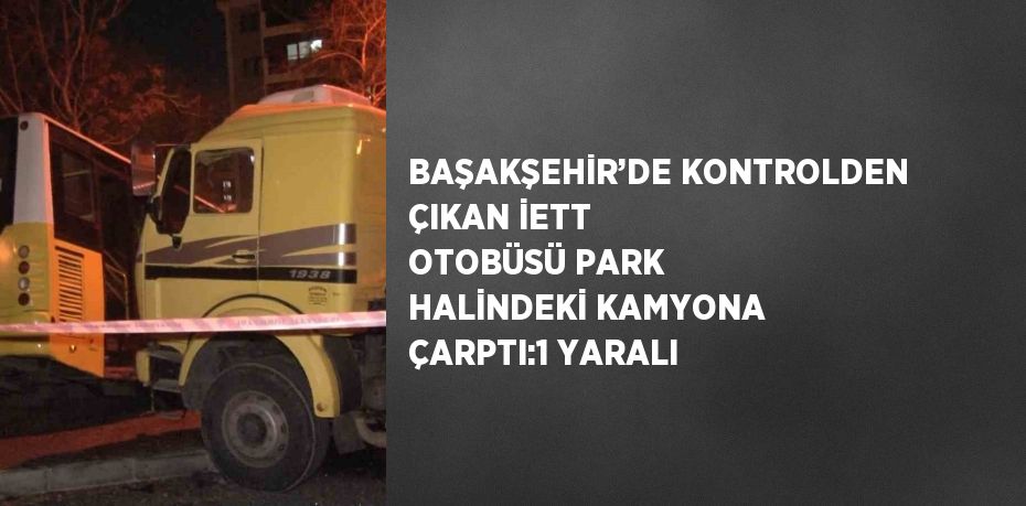 BAŞAKŞEHİR’DE KONTROLDEN ÇIKAN İETT OTOBÜSÜ PARK HALİNDEKİ KAMYONA ÇARPTI:1 YARALI