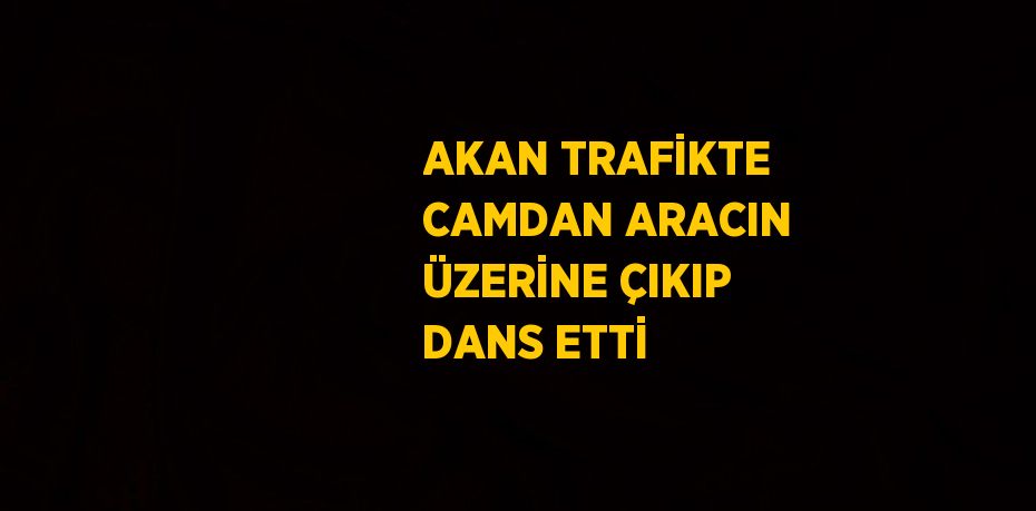 AKAN TRAFİKTE CAMDAN ARACIN ÜZERİNE ÇIKIP DANS ETTİ