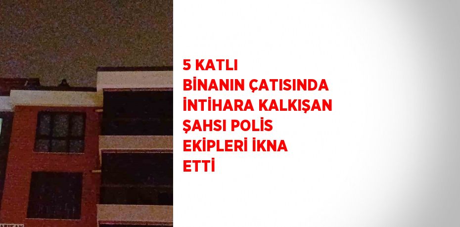 5 KATLI BİNANIN ÇATISINDA İNTİHARA KALKIŞAN ŞAHSI POLİS EKİPLERİ İKNA ETTİ