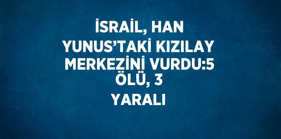 İSRAİL, HAN YUNUS’TAKİ KIZILAY MERKEZİNİ VURDU:5 ÖLÜ, 3 YARALI