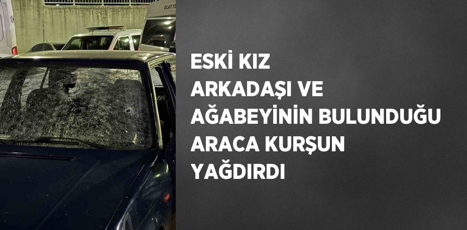 ESKİ KIZ ARKADAŞI VE AĞABEYİNİN BULUNDUĞU ARACA KURŞUN YAĞDIRDI