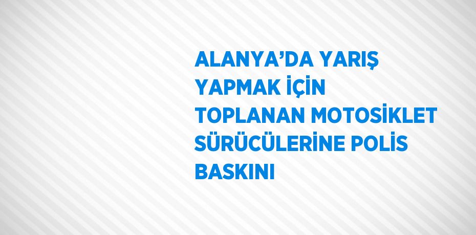 ALANYA’DA YARIŞ YAPMAK İÇİN TOPLANAN MOTOSİKLET SÜRÜCÜLERİNE POLİS BASKINI