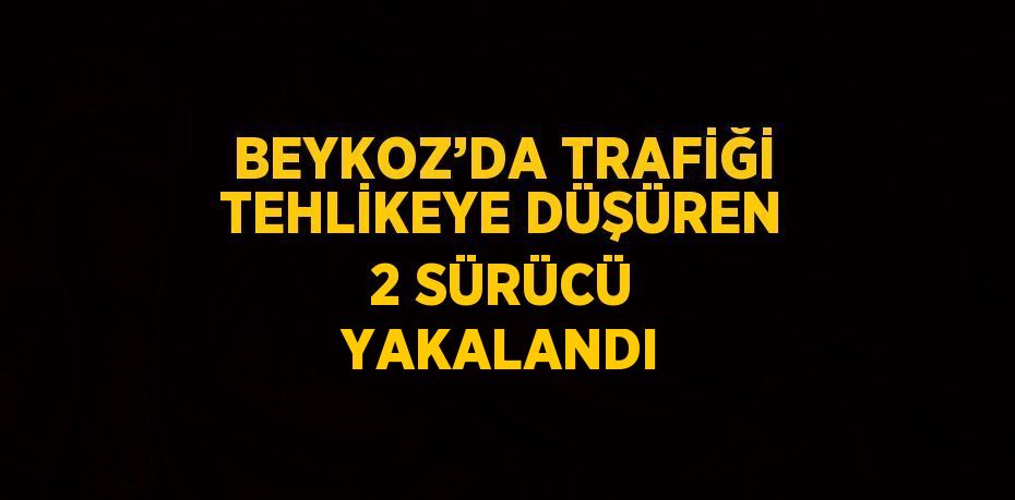 BEYKOZ’DA TRAFİĞİ TEHLİKEYE DÜŞÜREN 2 SÜRÜCÜ YAKALANDI