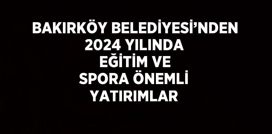 BAKIRKÖY BELEDİYESİ’NDEN 2024 YILINDA EĞİTİM VE SPORA ÖNEMLİ YATIRIMLAR