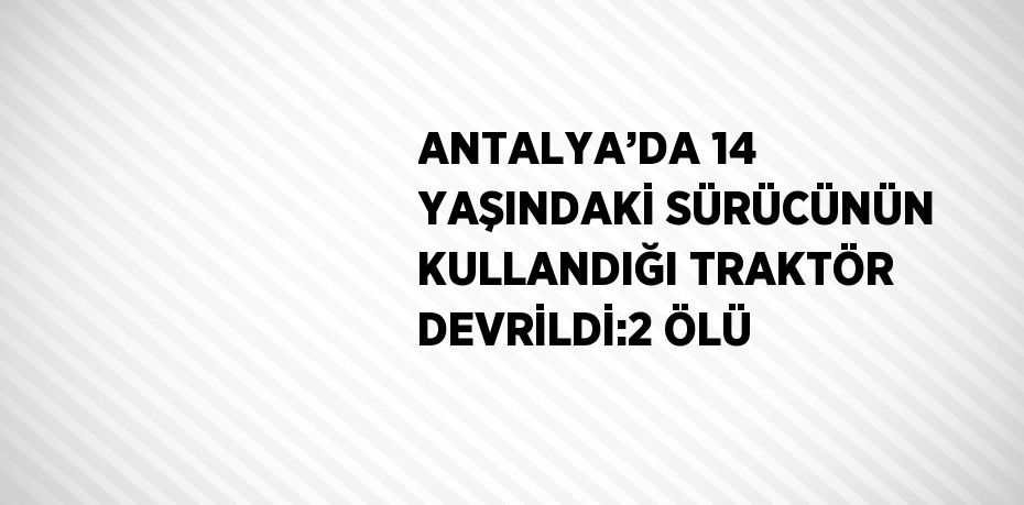 ANTALYA’DA 14 YAŞINDAKİ SÜRÜCÜNÜN KULLANDIĞI TRAKTÖR DEVRİLDİ:2 ÖLÜ