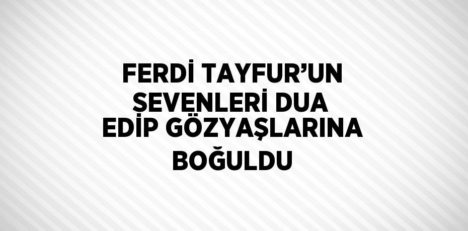 FERDİ TAYFUR’UN SEVENLERİ DUA EDİP GÖZYAŞLARINA BOĞULDU