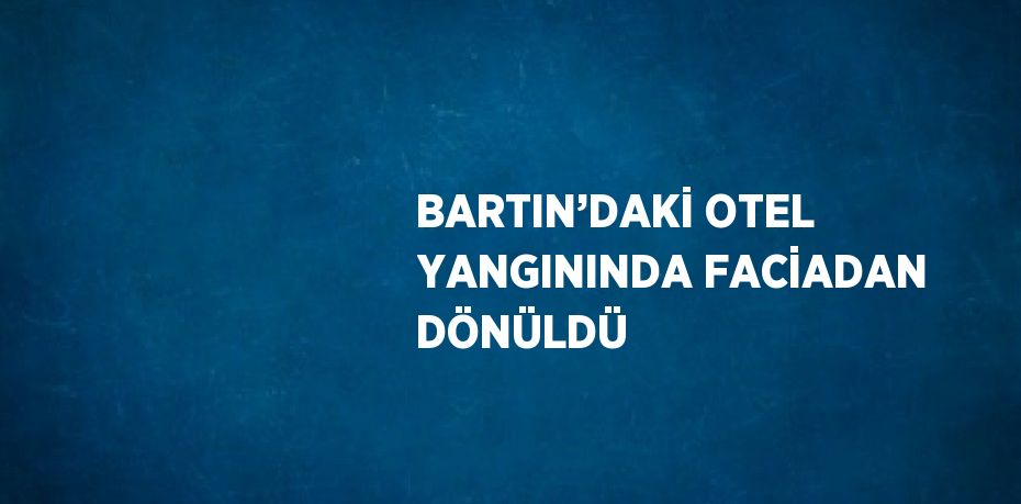 BARTIN’DAKİ OTEL YANGININDA FACİADAN DÖNÜLDÜ