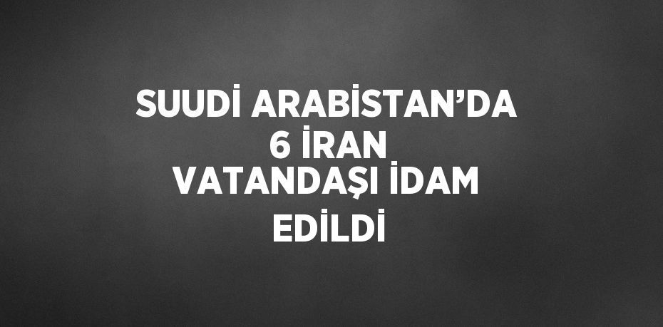 SUUDİ ARABİSTAN’DA 6 İRAN VATANDAŞI İDAM EDİLDİ