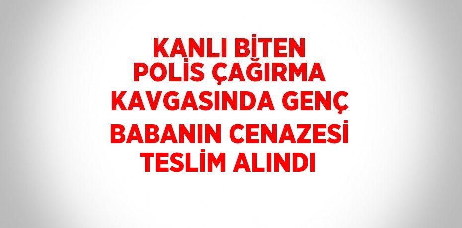 KANLI BİTEN POLİS ÇAĞIRMA KAVGASINDA GENÇ BABANIN CENAZESİ TESLİM ALINDI