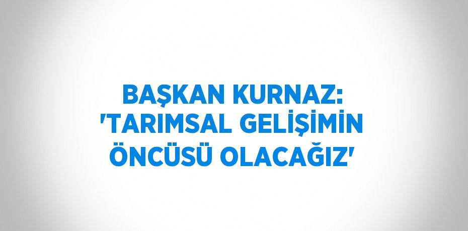 BAŞKAN KURNAZ: 'TARIMSAL GELİŞİMİN ÖNCÜSÜ OLACAĞIZ'