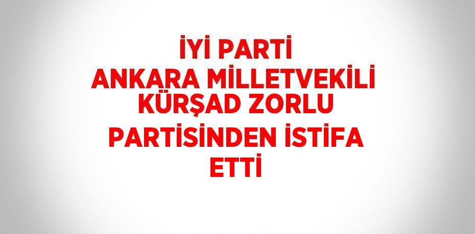 İYİ PARTİ ANKARA MİLLETVEKİLİ KÜRŞAD ZORLU PARTİSİNDEN İSTİFA ETTİ