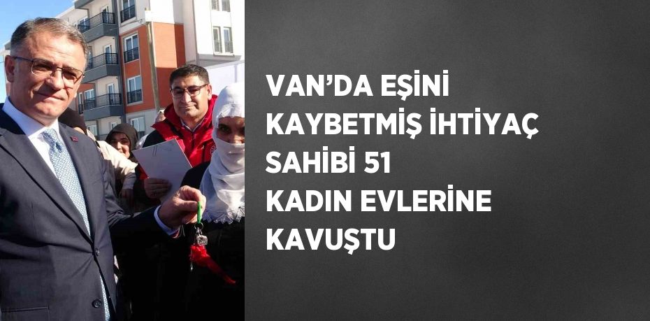 VAN’DA EŞİNİ KAYBETMİŞ İHTİYAÇ SAHİBİ 51 KADIN EVLERİNE KAVUŞTU