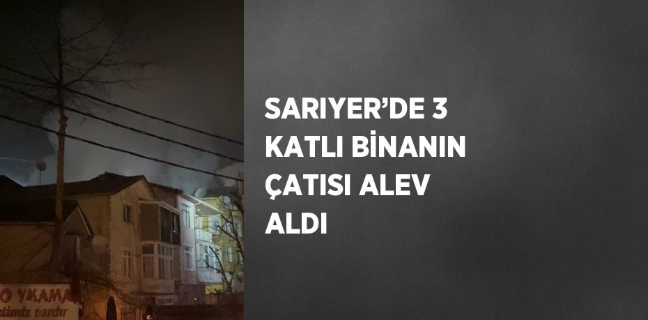 SARIYER’DE 3 KATLI BİNANIN ÇATISI ALEV ALDI