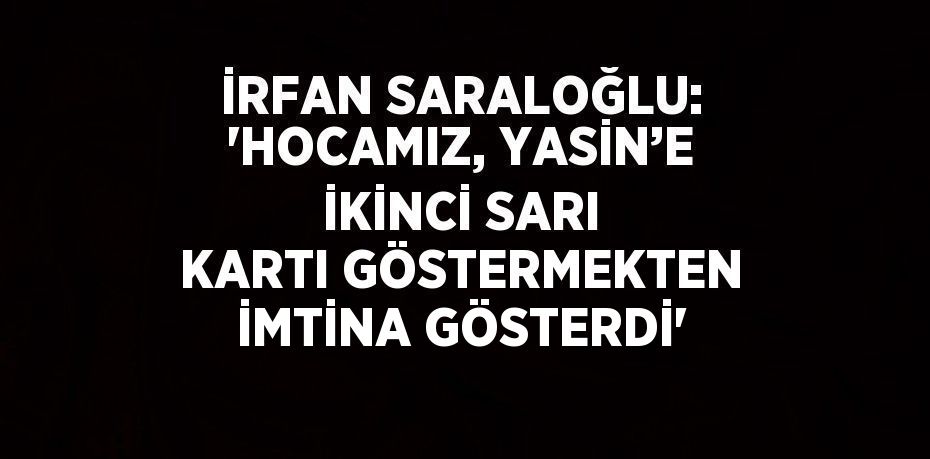 İRFAN SARALOĞLU: 'HOCAMIZ, YASİN’E İKİNCİ SARI KARTI GÖSTERMEKTEN İMTİNA GÖSTERDİ'