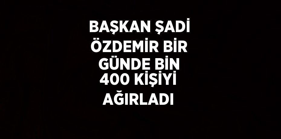 BAŞKAN ŞADİ ÖZDEMİR BİR GÜNDE BİN 400 KİŞİYİ AĞIRLADI