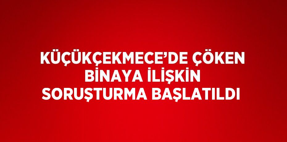 KÜÇÜKÇEKMECE’DE ÇÖKEN BİNAYA İLİŞKİN SORUŞTURMA BAŞLATILDI