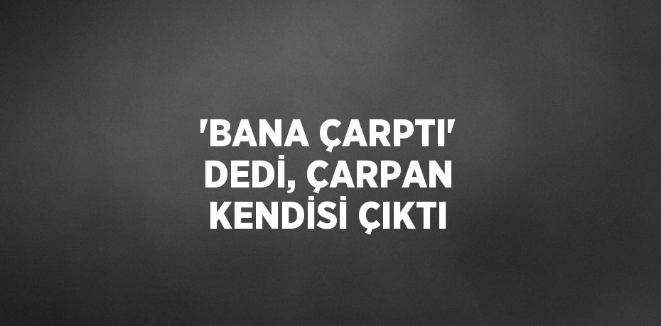 'BANA ÇARPTI' DEDİ, ÇARPAN KENDİSİ ÇIKTI