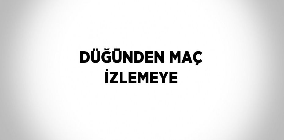 DÜĞÜNDEN MAÇ İZLEMEYE