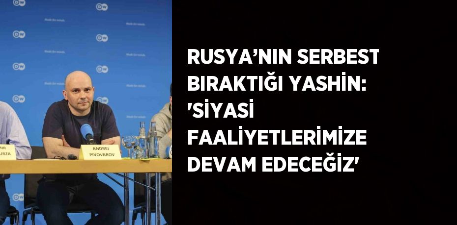 RUSYA’NIN SERBEST BIRAKTIĞI YASHİN: 'SİYASİ FAALİYETLERİMİZE DEVAM EDECEĞİZ'