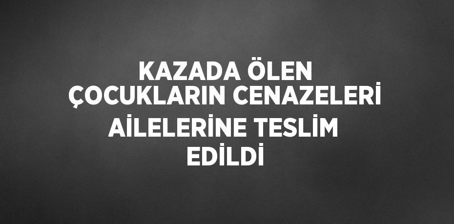 KAZADA ÖLEN ÇOCUKLARIN CENAZELERİ AİLELERİNE TESLİM EDİLDİ