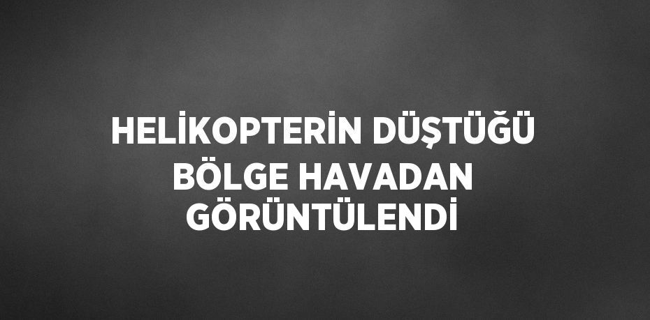 HELİKOPTERİN DÜŞTÜĞÜ BÖLGE HAVADAN GÖRÜNTÜLENDİ