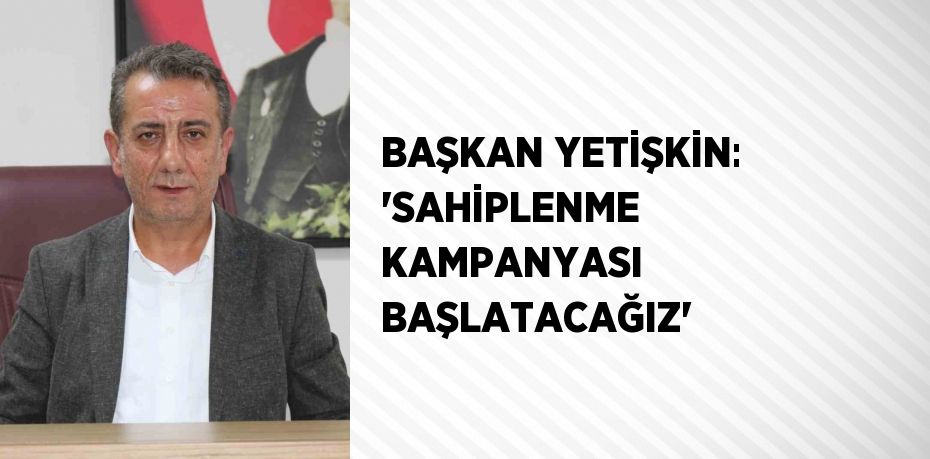 BAŞKAN YETİŞKİN: 'SAHİPLENME KAMPANYASI BAŞLATACAĞIZ'