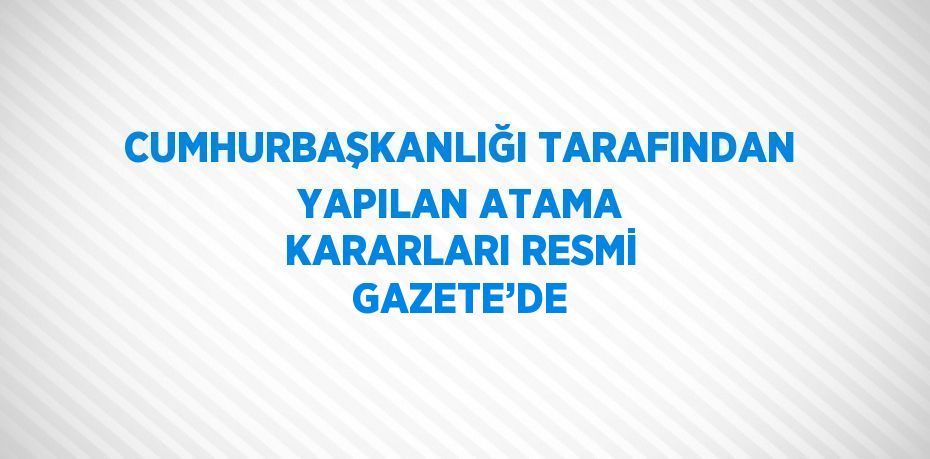 CUMHURBAŞKANLIĞI TARAFINDAN YAPILAN ATAMA KARARLARI RESMİ GAZETE’DE