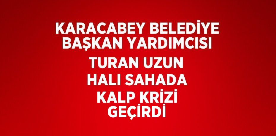 KARACABEY BELEDİYE BAŞKAN YARDIMCISI TURAN UZUN HALI SAHADA KALP KRİZİ GEÇİRDİ