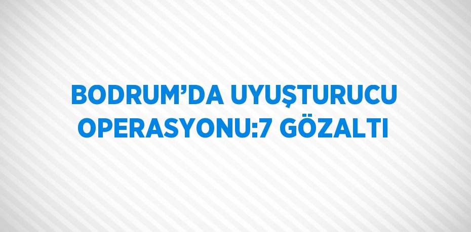 BODRUM’DA UYUŞTURUCU OPERASYONU:7 GÖZALTI