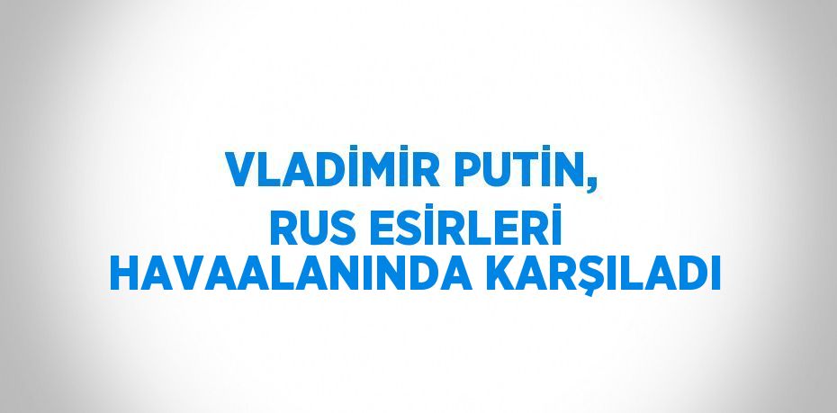 VLADİMİR PUTİN, RUS ESİRLERİ HAVAALANINDA KARŞILADI