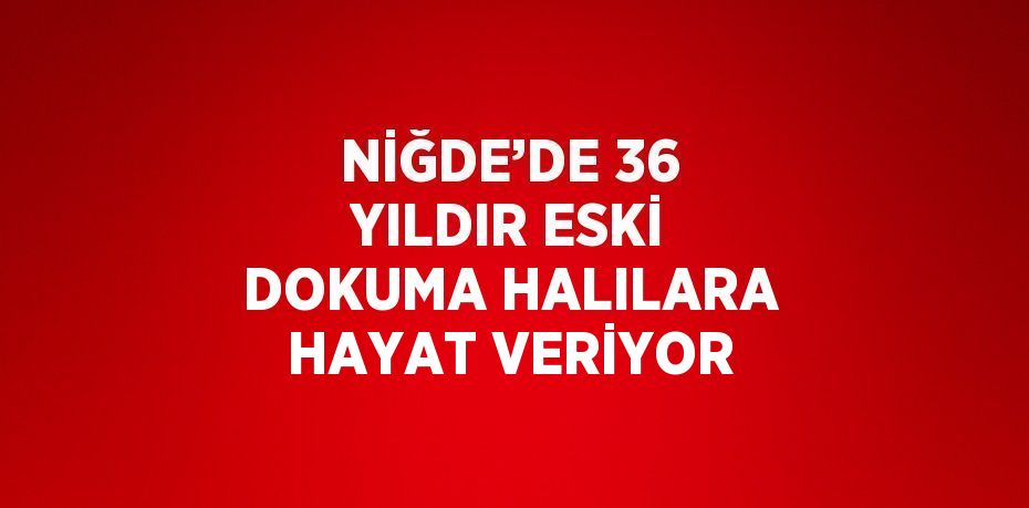 NİĞDE’DE 36 YILDIR ESKİ DOKUMA HALILARA HAYAT VERİYOR