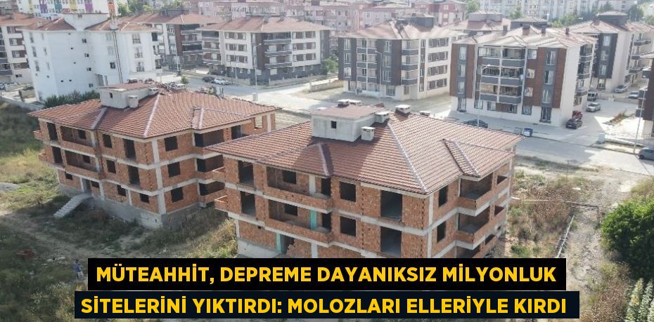 MÜTEAHHİT, DEPREME DAYANIKSIZ MİLYONLUK SİTELERİNİ YIKTIRDI: MOLOZLARI ELLERİYLE KIRDI