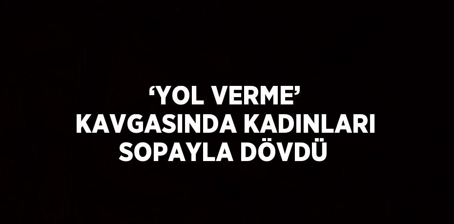 ‘YOL VERME’ KAVGASINDA KADINLARI SOPAYLA DÖVDÜ