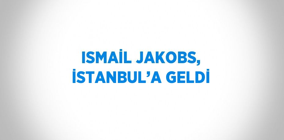 ISMAİL JAKOBS, İSTANBUL’A GELDİ