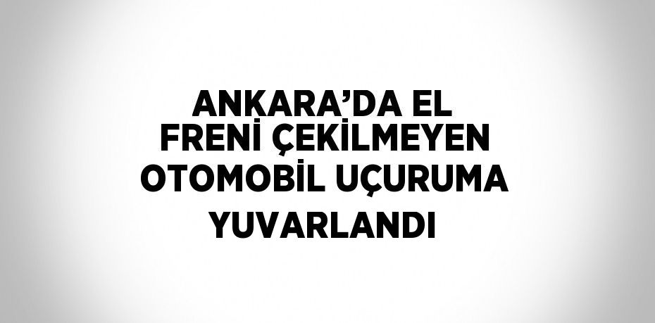 ANKARA’DA EL FRENİ ÇEKİLMEYEN OTOMOBİL UÇURUMA YUVARLANDI