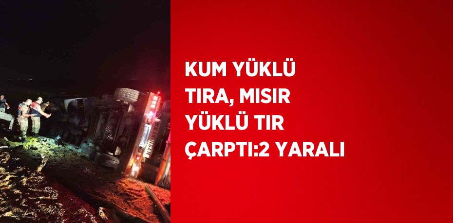 KUM YÜKLÜ TIRA, MISIR YÜKLÜ TIR ÇARPTI:2 YARALI