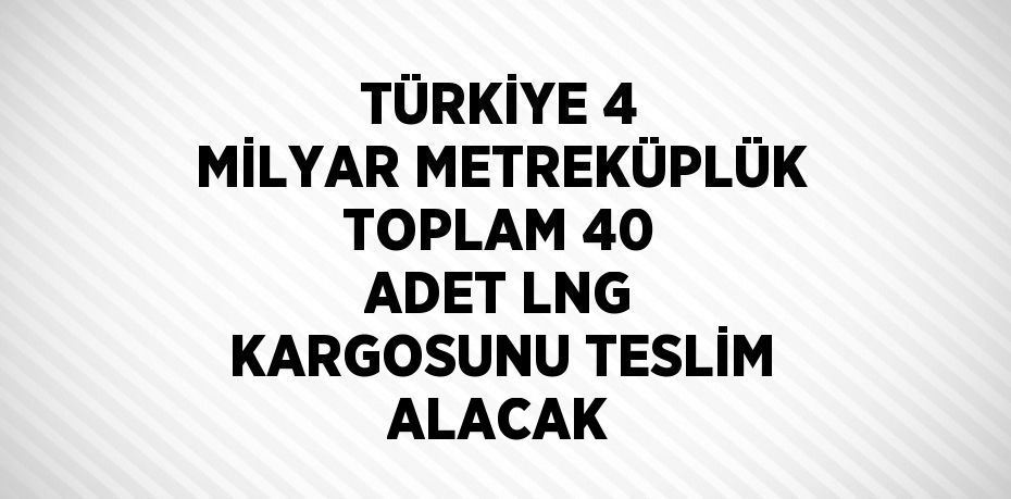 TÜRKİYE 4 MİLYAR METREKÜPLÜK TOPLAM 40 ADET LNG KARGOSUNU TESLİM ALACAK