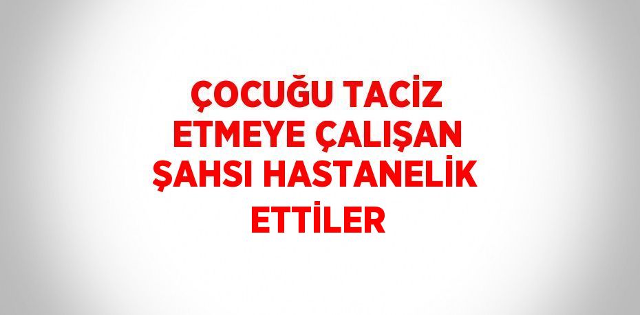 ÇOCUĞU TACİZ ETMEYE ÇALIŞAN ŞAHSI HASTANELİK ETTİLER