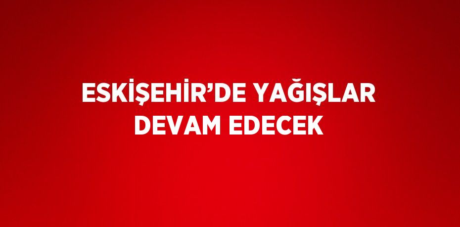 ESKİŞEHİR’DE YAĞIŞLAR DEVAM EDECEK