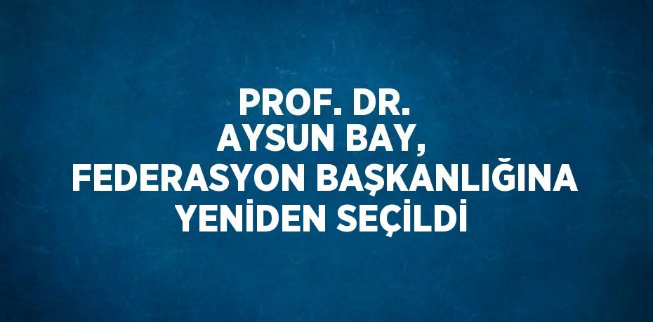 PROF. DR. AYSUN BAY, FEDERASYON BAŞKANLIĞINA YENİDEN SEÇİLDİ