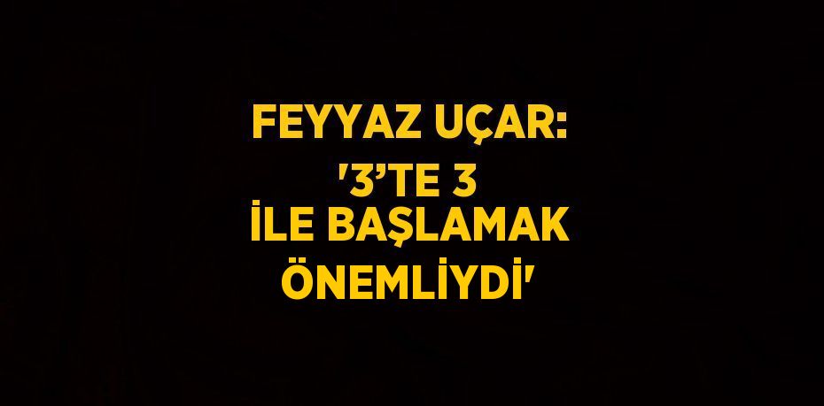 FEYYAZ UÇAR: '3’TE 3 İLE BAŞLAMAK ÖNEMLİYDİ'