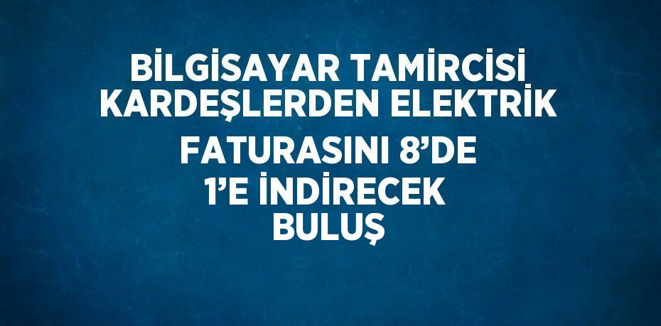 BİLGİSAYAR TAMİRCİSİ KARDEŞLERDEN ELEKTRİK FATURASINI 8’DE 1’E İNDİRECEK BULUŞ