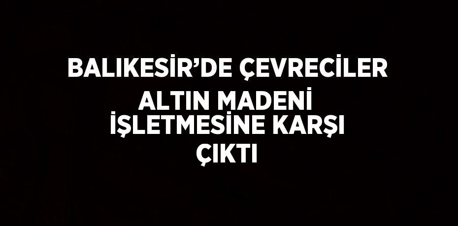 BALIKESİR’DE ÇEVRECİLER ALTIN MADENİ İŞLETMESİNE KARŞI ÇIKTI