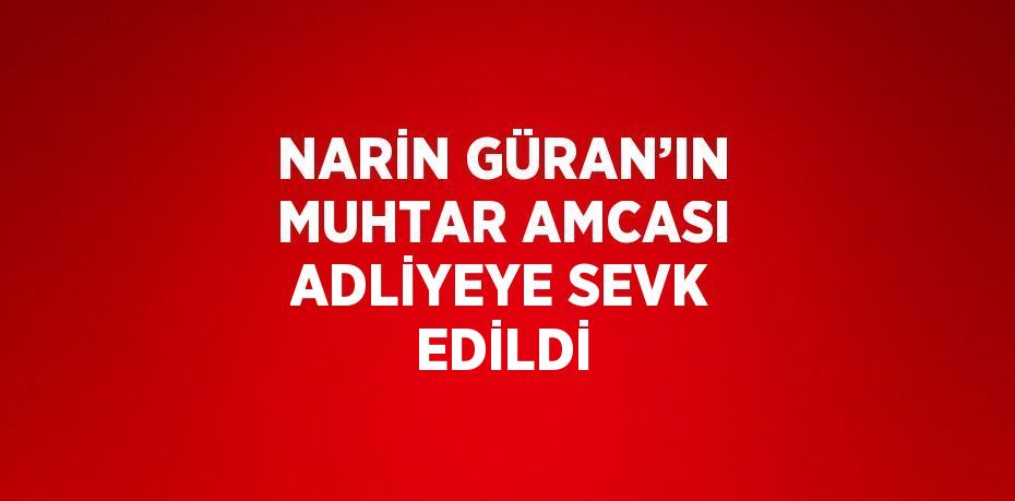 NARİN GÜRAN’IN MUHTAR AMCASI ADLİYEYE SEVK EDİLDİ